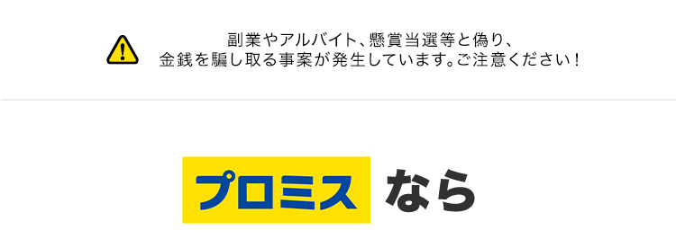 副業やアルバイト、 懸賞当選等と偽り、
金銭を騙し取る事案が発生しています。 ご注意ください!
プロミスなら
最短3分で
お借入可能
*1
Web完結なら
来店不要
郵送物なし
*2
はじめての方なら
30日間利息
OP..
実質年率2.5%~18.0% 融資額1万円~800万円
※1 状況により、ご希望に添えない場合がございます。
※2 Webでお申込いただき 「アプリでかんたん本人確認」をご選択いただいた方が対象となります。
※3 [対象] プロミスを初めてご利用いただく方のうち、メールアドレスをご登録のうえ、書面の受取
方法で 「Web明細」 を選択いただいた方。
Web明細: 会員サービスからご利用明細書および受取証書などを確認できるサービスです。