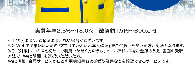 副業やアルバイト、 懸賞当選等と偽り、
金銭を騙し取る事案が発生しています。 ご注意ください!
プロミスなら
最短3分で
お借入可能
*1
Web完結なら
来店不要
郵送物なし
*2
はじめての方なら
30日間利息
OP..
実質年率2.5%~18.0% 融資額1万円~800万円
※1 状況により、ご希望に添えない場合がございます。
※2 Webでお申込いただき 「アプリでかんたん本人確認」をご選択いただいた方が対象となります。
※3 [対象] プロミスを初めてご利用いただく方のうち、メールアドレスをご登録のうえ、書面の受取
方法で 「Web明細」 を選択いただいた方。
Web明細: 会員サービスからご利用明細書および受取証書などを確認できるサービスです。