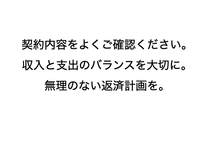 契約内容をよくご確認ください。
収入と支出のバランスを大切に。
無理のない返済計画を。