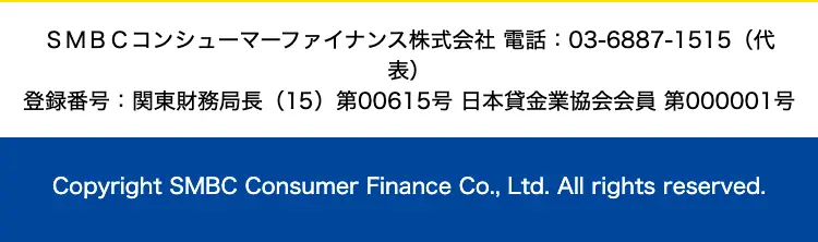 SMBCコンシューマーファイナンス株式会社 電話: 03-6887-1515(代
表)
登録番号:関東財務局長 (15) 第00615号日本貸金業協会会員 第000001号
Copyright SMBC Consumer Finance Co., Ltd. All rights reserved.