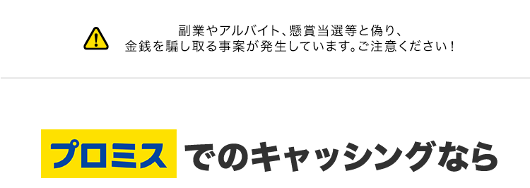 副業やアルバイト、 懸賞当選等と偽り、
金銭を騙し取る事案が発生しています。 ご注意ください!
プロミスでのキャッシングなら
最短
X1
180秒で融資可能!
実質年率 融資額
12.5%-18.0%
1万円~800万円
ooo
DOO
はじめての方なら
30日間利息
0円
Web完結なら
郵送物なしだから
誰にも知られない ※3
※1 状況により、ご希望に添えない場合がございます。
※2 [対象] プロミスを初めてご利用いただく方のうち、メールアドレスをご登録のうえ、書面の受取方
法で 「Web明細」 を選択いただいた方。
Web明細 会員サービスからご利用明細書および受取証書などを確認できるサービスです。
※3 Webでお申込いただき「アプリでかんたん本人確認」をご選択いただいた方が対象となります。