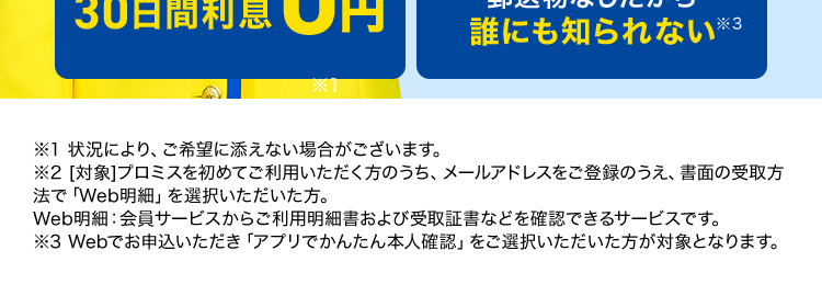 副業やアルバイト、 懸賞当選等と偽り、
金銭を騙し取る事案が発生しています。 ご注意ください!
プロミスでのキャッシングなら
最短
X1
180秒で融資可能!
実質年率 融資額
12.5%-18.0%
1万円~800万円
ooo
DOO
はじめての方なら
30日間利息
0円
Web完結なら
郵送物なしだから
誰にも知られない ※3
※1 状況により、ご希望に添えない場合がございます。
※2 [対象] プロミスを初めてご利用いただく方のうち、メールアドレスをご登録のうえ、書面の受取方
法で 「Web明細」 を選択いただいた方。
Web明細 会員サービスからご利用明細書および受取証書などを確認できるサービスです。
※3 Webでお申込いただき「アプリでかんたん本人確認」をご選択いただいた方が対象となります。