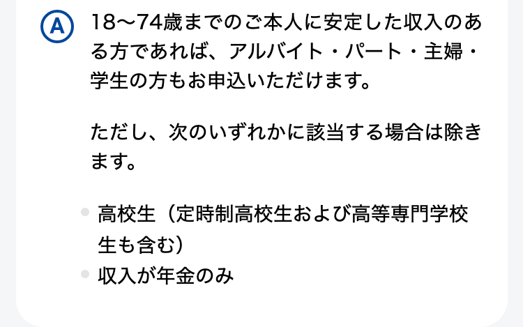 18～74歳までのご本人に安定した収入のある方であれば、アルバイト・パート・主婦・学生の方もお申込いただけます。